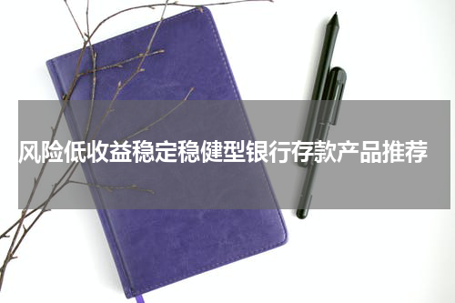  风险低收益稳定稳健型银行存款产品推荐