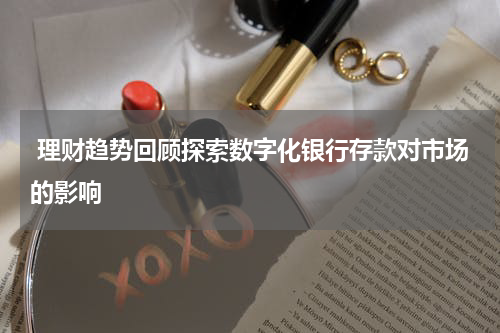  理财趋势回顾探索数字化银行存款对市场的影响