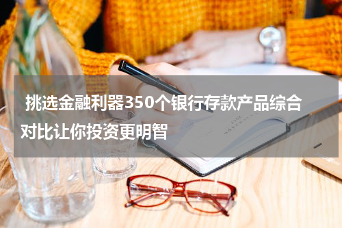  挑选金融利器350个银行存款产品综合对比让你投资更明智