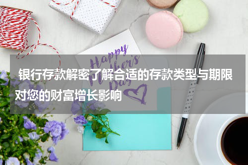  银行存款解密了解合适的存款类型与期限对您的财富增长影响
