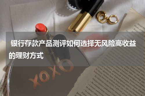  银行存款产品测评如何选择无风险高收益的理财方式