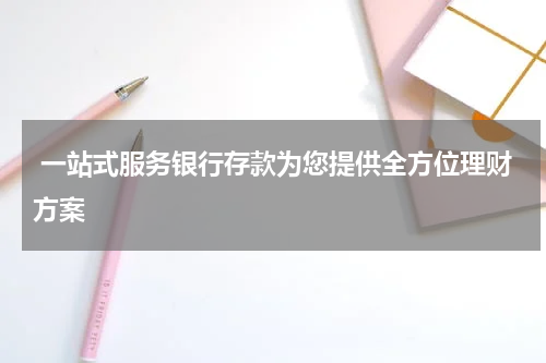  一站式服务银行存款为您提供全方位理财方案