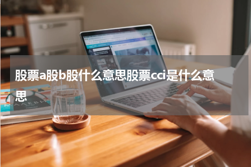 股票a股b股什么意思股票cci是什么意思 探秘A股、B股以及CCI指标解读，助你