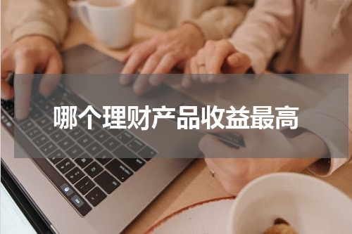 哪个理财产品收益最高 如何选择适合自己的理财产品？
