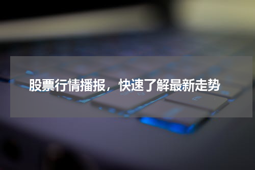  股票行情播报，快速了解最新走势