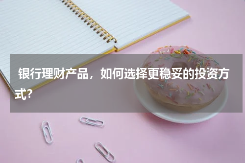  银行理财产品，如何选择更稳妥的投资方式？