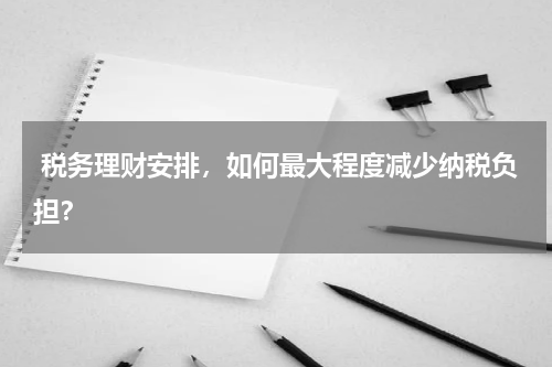 税务理财安排，如何最大程度减少纳税负担？