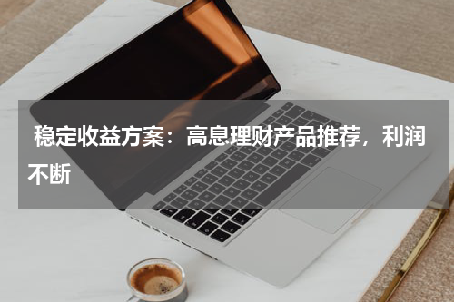  稳定收益方案：高息理财产品推荐，利润不断