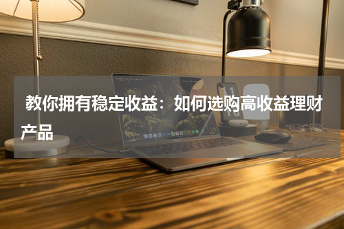  教你拥有稳定收益：如何选购高收益理财产品