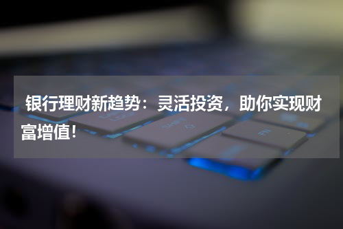  银行理财新趋势：灵活投资，助你实现财富增值！