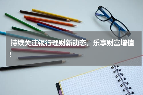  持续关注银行理财新动态，乐享财富增值！