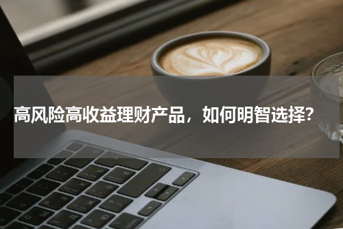  高风险高收益理财产品，如何明智选择？