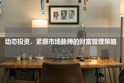  动态投资，紧跟市场脉搏的财富管理策略