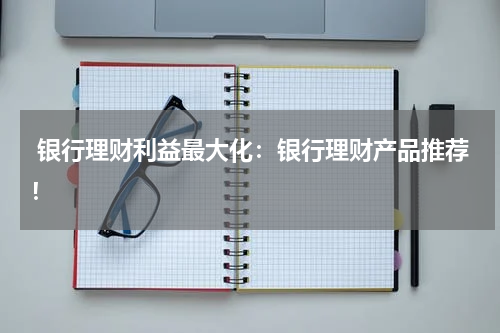  银行理财利益最大化：银行理财产品推荐！