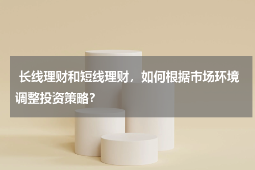  长线理财和短线理财，如何根据市场环境调整投资策略？