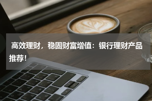  高效理财，稳固财富增值：银行理财产品推荐！