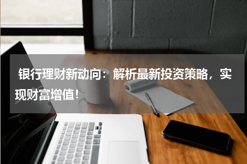  银行理财新动向：解析最新投资策略，实现财富增值！
