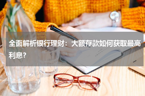 全面解析银行理财：大额存款如何获取最高利息？