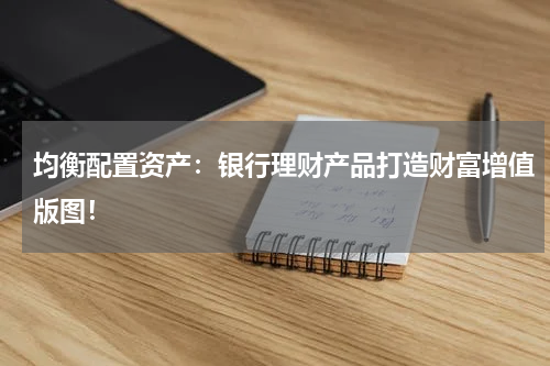 均衡配置资产：银行理财产品打造财富增值版图！