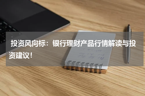  投资风向标：银行理财产品行情解读与投资建议！