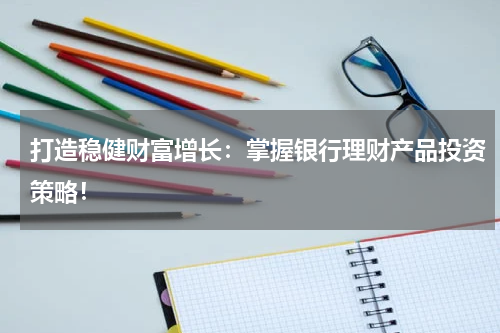 打造稳健财富增长：掌握银行理财产品投资策略！