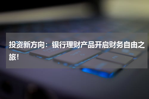 投资新方向：银行理财产品开启财务自由之旅！