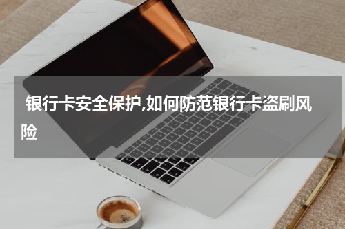  银行卡安全保护,如何防范银行卡盗刷风险