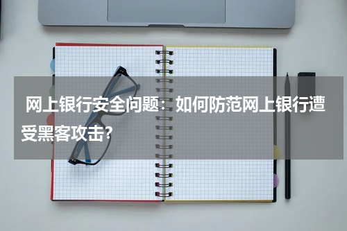  网上银行安全问题：如何防范网上银行遭受黑客攻击？