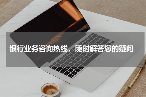  银行业务咨询热线，随时解答您的疑问