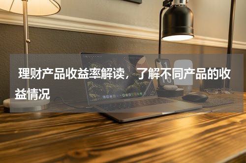  理财产品收益率解读，了解不同产品的收益情况