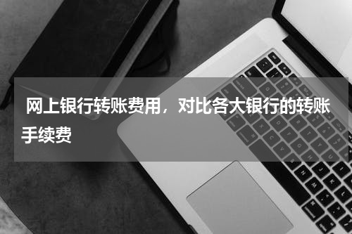  网上银行转账费用，对比各大银行的转账手续费