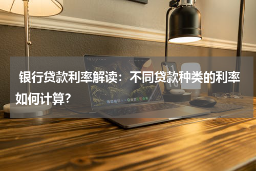  银行贷款利率解读：不同贷款种类的利率如何计算？