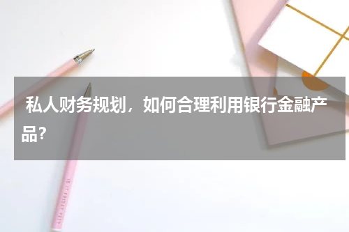  私人财务规划，如何合理利用银行金融产品？