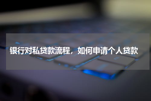  银行对私贷款流程，如何申请个人贷款