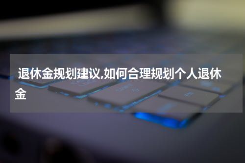  退休金规划建议,如何合理规划个人退休金