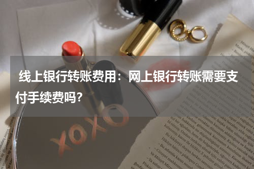  线上银行转账费用：网上银行转账需要支付手续费吗？