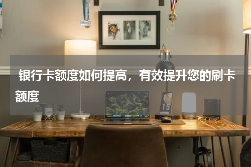  银行卡额度如何提高，有效提升您的刷卡额度