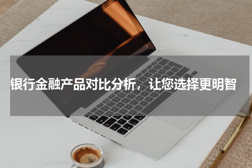  银行金融产品对比分析，让您选择更明智