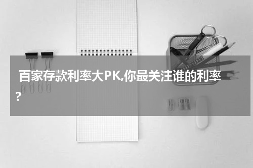 百家存款利率大PK,你最关注谁的利率?