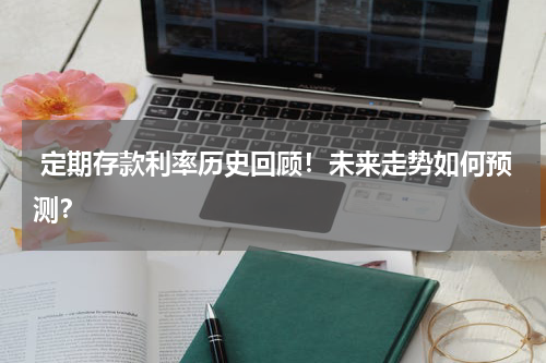  定期存款利率历史回顾！未来走势如何预测？