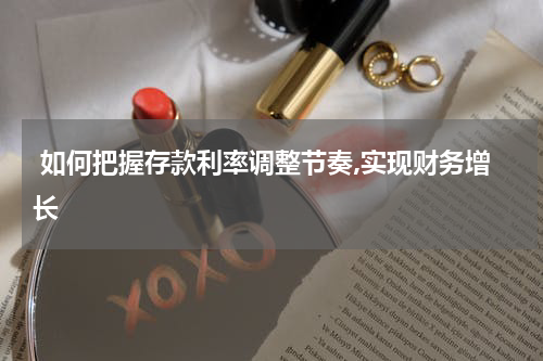  如何把握存款利率调整节奏,实现财务增长
