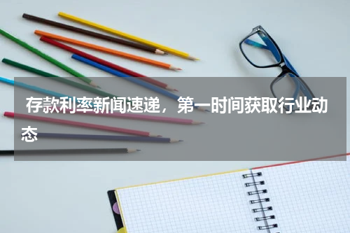  存款利率新闻速递，第一时间获取行业动态