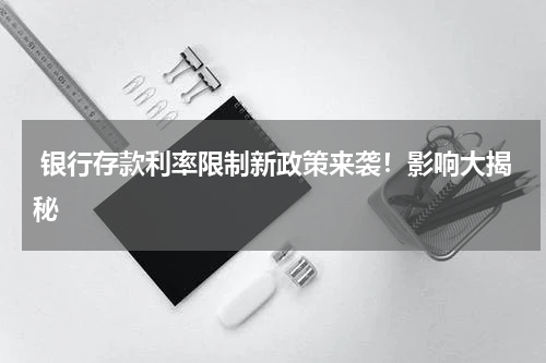  银行存款利率限制新政策来袭！影响大揭秘