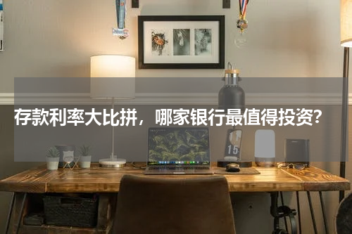  存款利率大比拼，哪家银行最值得投资？