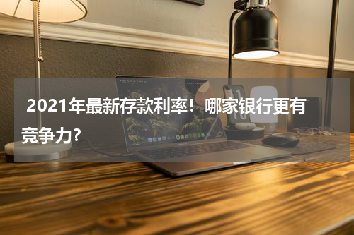  2021年最新存款利率！哪家银行更有竞争力？