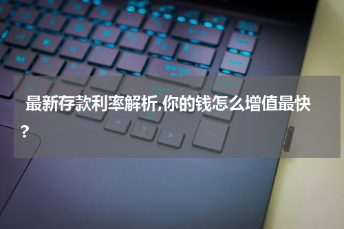  最新存款利率解析,你的钱怎么增值最快?