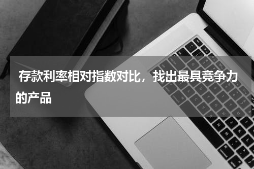  存款利率相对指数对比，找出最具竞争力的产品