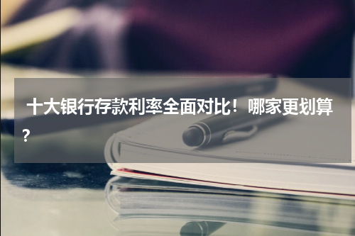  十大银行存款利率全面对比！哪家更划算？