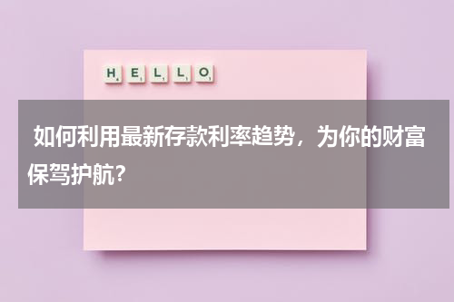  如何利用最新存款利率趋势，为你的财富保驾护航？