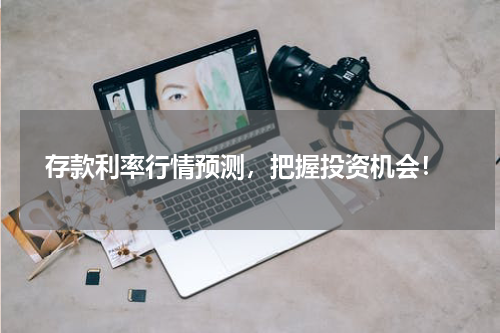  存款利率行情预测，把握投资机会！